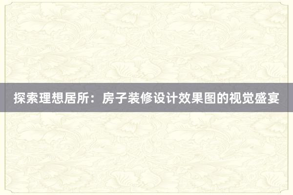 探索理想居所：房子装修设计效果图的视觉盛宴